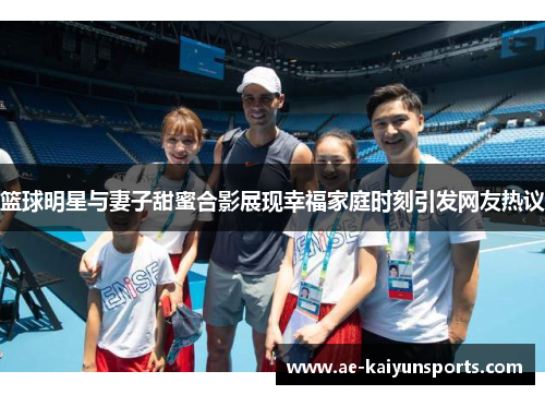 篮球明星与妻子甜蜜合影展现幸福家庭时刻引发网友热议
